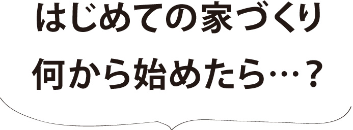 初めての家づくり、何から始めたら…？